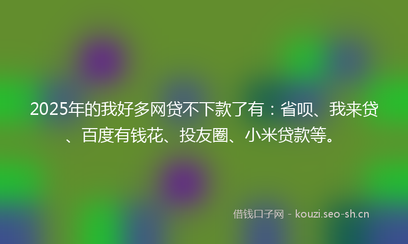 2025年的我好多网贷不下款了有：省呗、我来贷、百度有钱花、投友圈、小米贷款等。