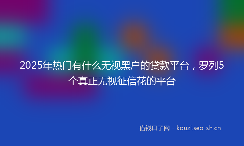 2025年热门有什么无视黑户的贷款平台，罗列5个真正无视征信花的平台