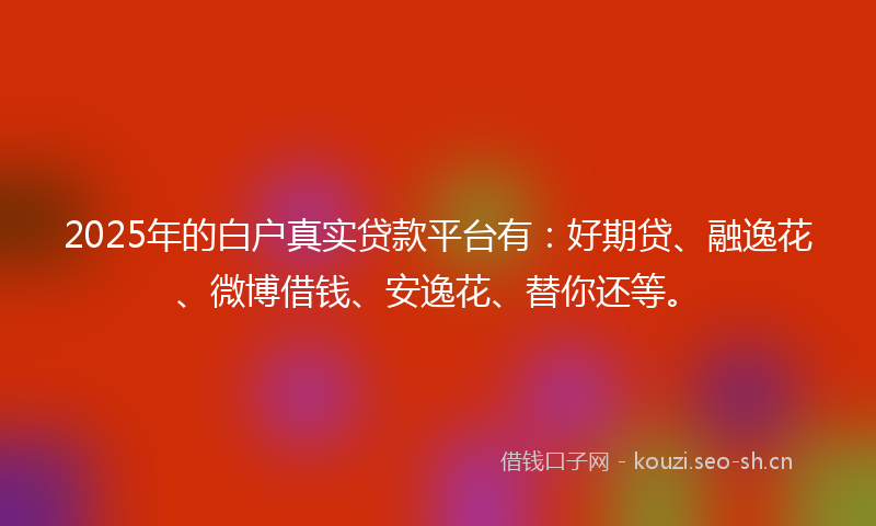 2025年的白户真实贷款平台有：好期贷、融逸花、微博借钱、安逸花、替你还等。