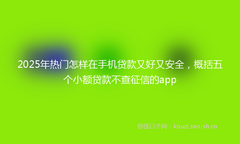 2025年热门怎样在手机贷款又好又安全，概括五个小额贷款不查征信的app