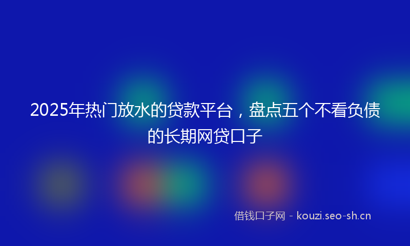 2025年热门放水的贷款平台，盘点五个不看负债的长期网贷口子