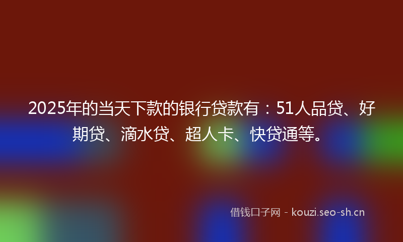 2025年的当天下款的银行贷款有：51人品贷、好期贷、滴水贷、超人卡、快贷通等。