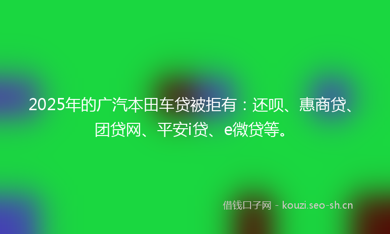 2025年的广汽本田车贷被拒有：还呗、惠商贷、团贷网、平安i贷、e微贷等。