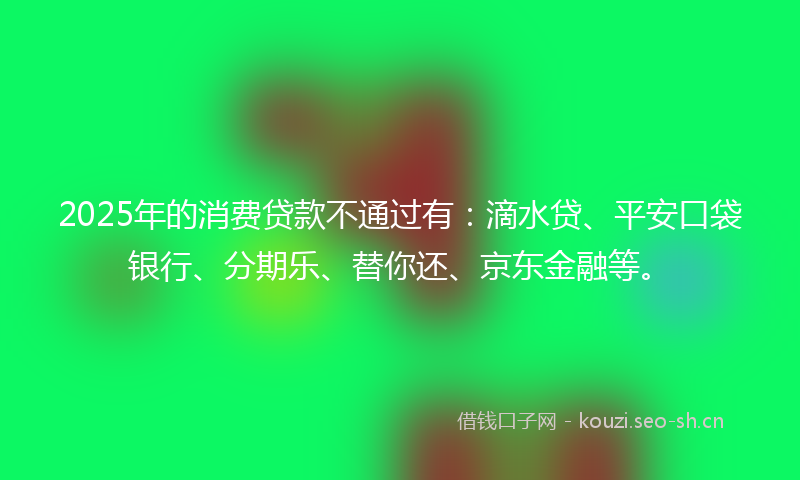 2025年的消费贷款不通过有：滴水贷、平安口袋银行、分期乐、替你还、京东金融等。