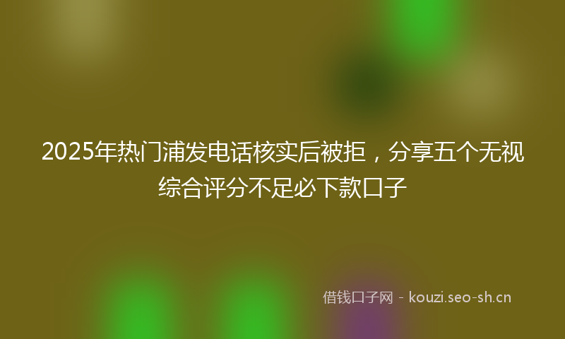 2025年热门浦发电话核实后被拒，分享五个无视综合评分不足必下款口子