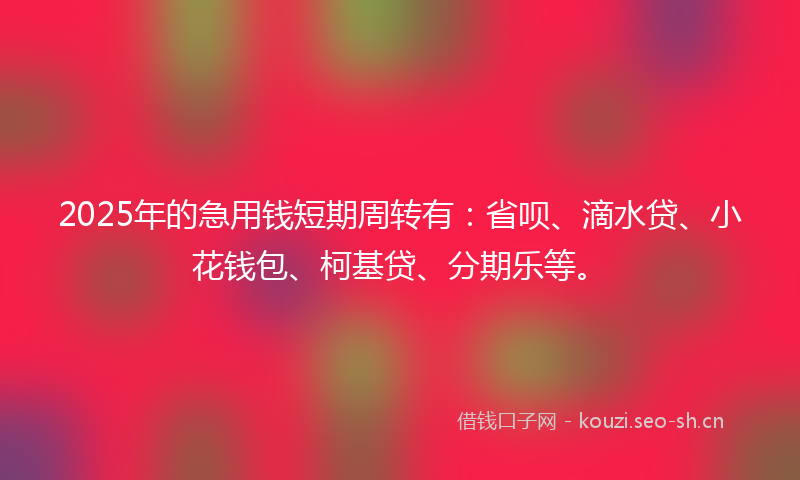 2025年的急用钱短期周转有：省呗、滴水贷、小花钱包、柯基贷、分期乐等。