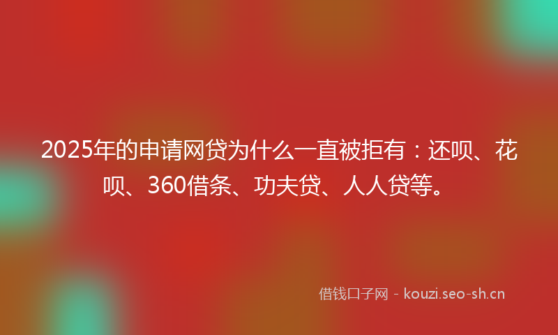 2025年的申请网贷为什么一直被拒有：还呗、花呗、360借条、功夫贷、人人贷等。