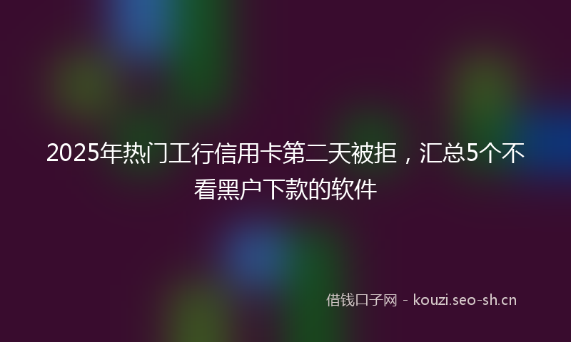 2025年热门工行信用卡第二天被拒，汇总5个不看黑户下款的软件