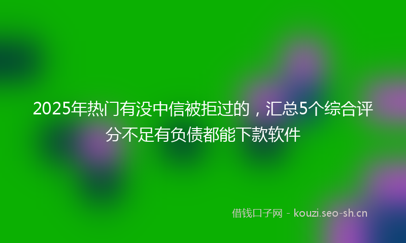 2025年热门有没中信被拒过的，汇总5个综合评分不足有负债都能下款软件