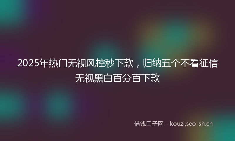 2025年热门无视风控秒下款,归纳五个不看征信无视黑白百分百下款