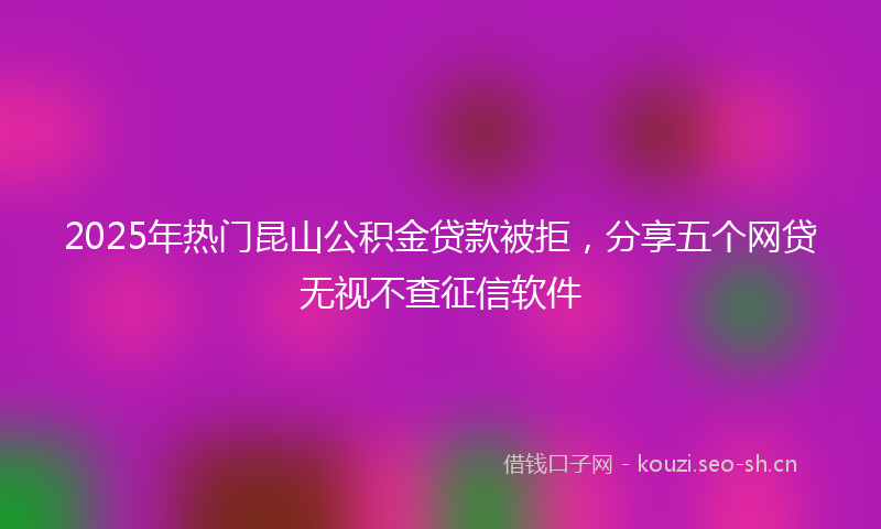 2025年热门昆山公积金贷款被拒,分享五个网贷无视不查征信软件