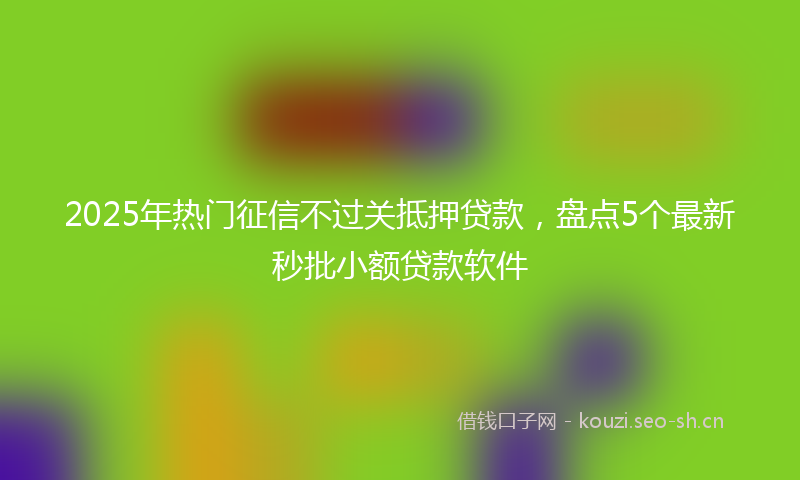 2025年热门征信不过关抵押贷款，盘点5个最新秒批小额贷款软件
