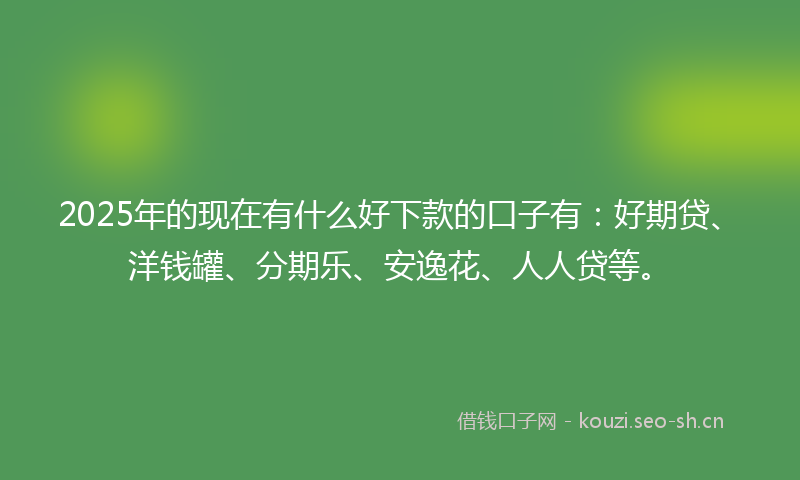 2025年的现在有什么好下款的口子有：好期贷、洋钱罐、分期乐、安逸花、人人贷等。