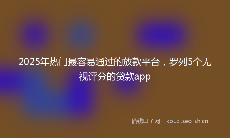 2025年热门最容易通过的放款平台，罗列5个无视评分的贷款app