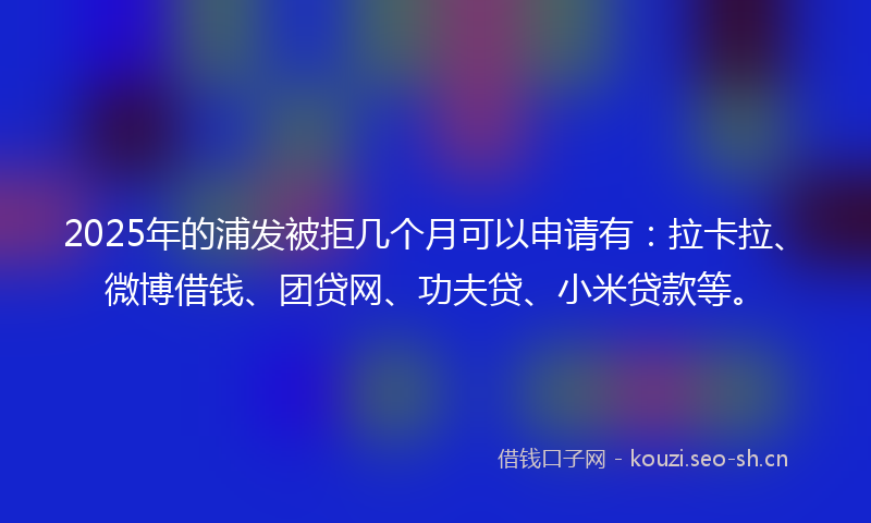 2025年的浦发被拒几个月可以申请有：拉卡拉、微博借钱、团贷网、功夫贷、小米贷款等。