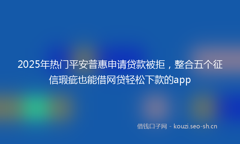 2025年热门平安普惠申请贷款被拒，整合五个征信瑕疵也能借网贷轻松下款的app