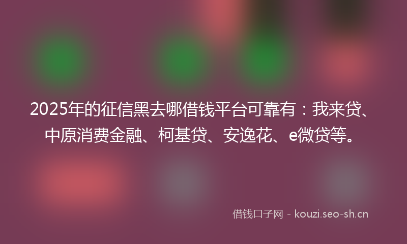2025年的征信黑去哪借钱平台可靠有:我来贷、中原消费金融、柯基贷、安逸花、e微贷等。