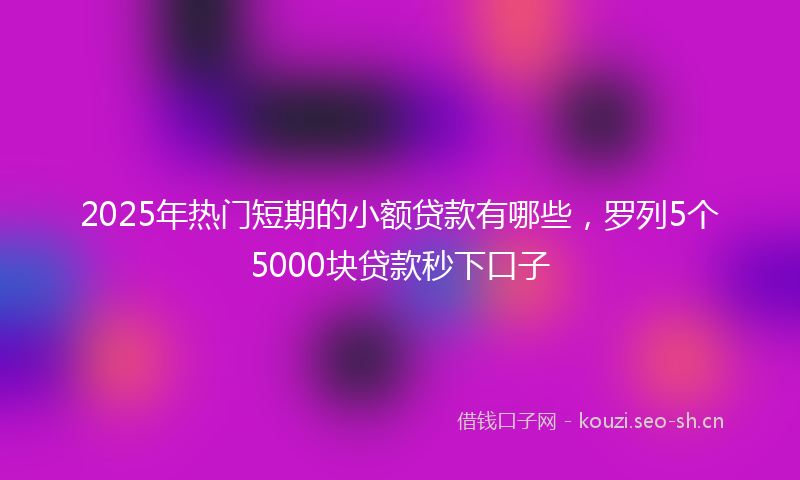 2025年热门短期的小额贷款有哪些，罗列5个5000块贷款秒下口子