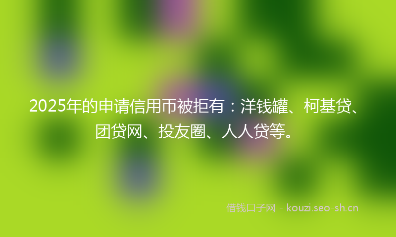 2025年的申请信用币被拒有：洋钱罐、柯基贷、团贷网、投友圈、人人贷等。