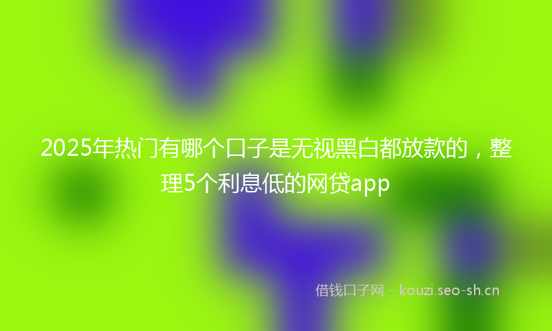 2025年热门有哪个口子是无视黑白都放款的，整理5个利息低的网贷app