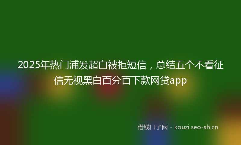 2025年热门浦发超白被拒短信，总结五个不看征信无视黑白百分百下款网贷app