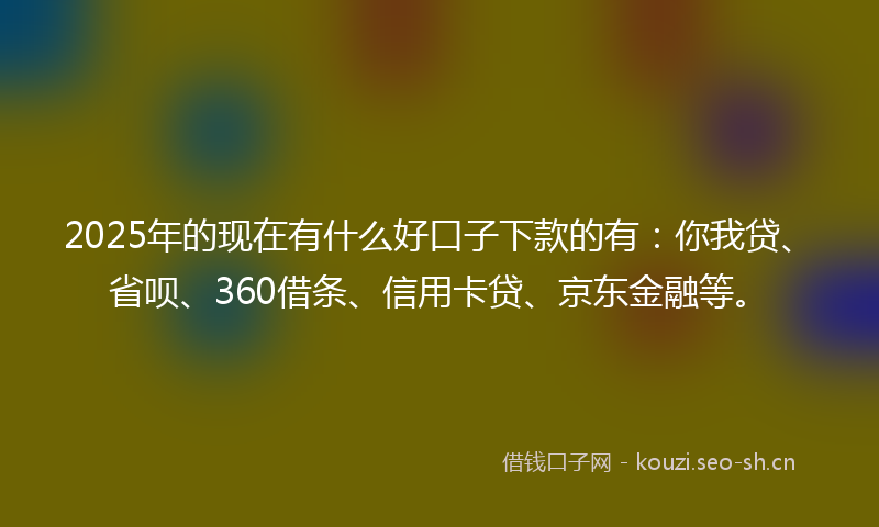 2025年的现在有什么好口子下款的有：你我贷、省呗、360借条、信用卡贷、京东金融等。
