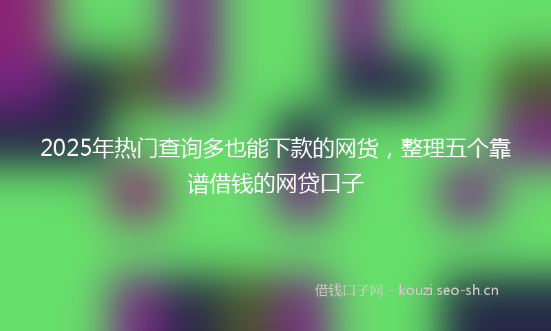2025年热门查询多也能下款的网货，整理五个靠谱借钱的网贷口子