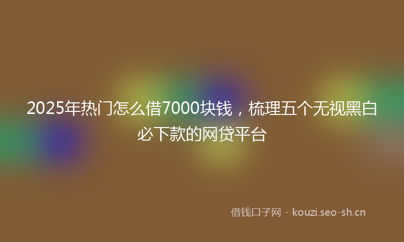 2025年热门怎么借7000块钱，梳理五个无视黑白必下款的网贷平台