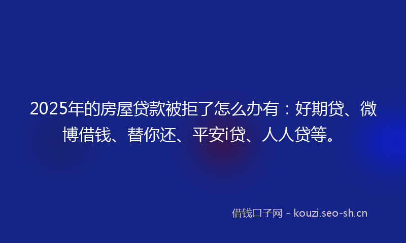 2025年的房屋贷款被拒了怎么办有:好期贷、微博借钱、替你还、平安i贷、人人贷等。