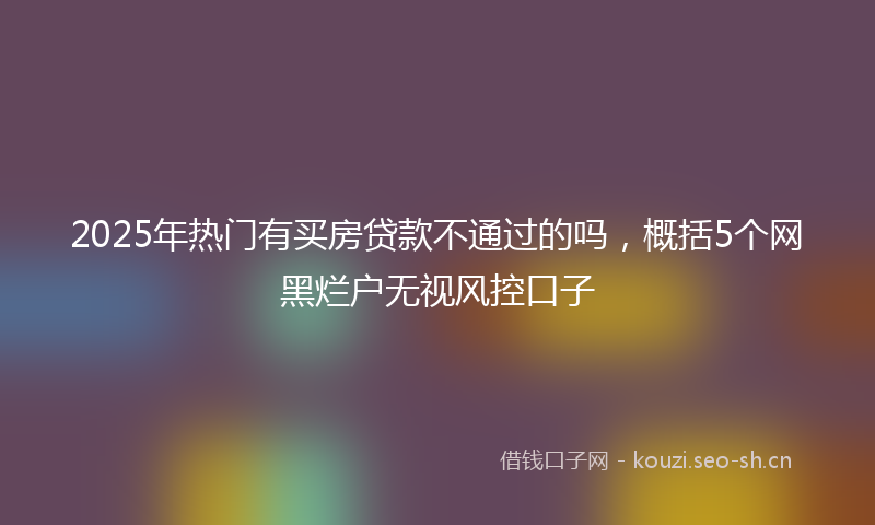 2025年热门有买房贷款不通过的吗，概括5个网黑烂户无视风控口子