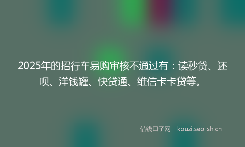 2025年的招行车易购审核不通过有：读秒贷、还呗、洋钱罐、快贷通、维信卡卡贷等。