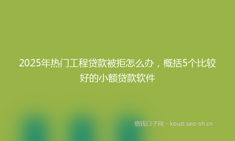2025年热门工程贷款被拒怎么办，概括5个比较好的小额贷款软件