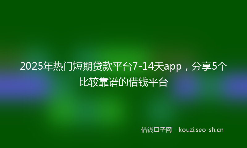 2025年热门短期贷款平台7-14天app，分享5个比较靠谱的借钱平台