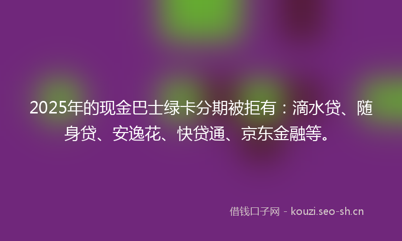 2025年的现金巴士绿卡分期被拒有：滴水贷、随身贷、安逸花、快贷通、京东金融等。