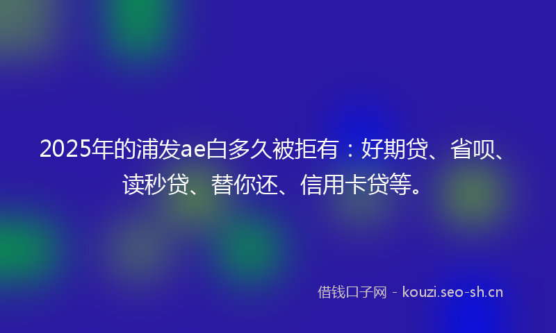 2025年的浦发ae白多久被拒有：好期贷、省呗、读秒贷、替你还、信用卡贷等。