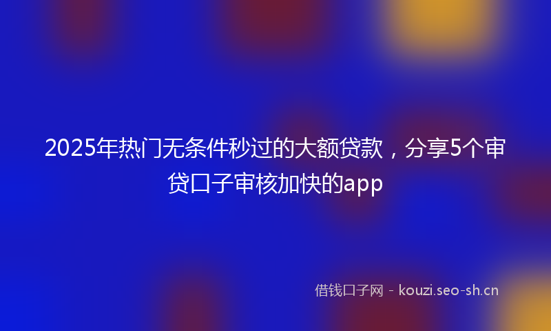 2025年热门无条件秒过的大额贷款,分享5个审贷口子审核加快的app