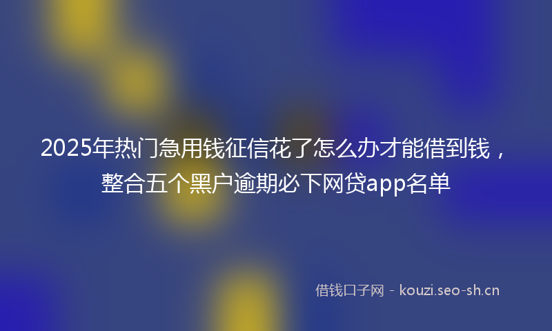 2025年热门急用钱征信花了怎么办才能借到钱，整合五个黑户逾期必下网贷app名单