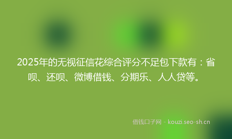 2025年的无视征信花综合评分不足包下款有：省呗、还呗、微博借钱、分期乐、人人贷等。