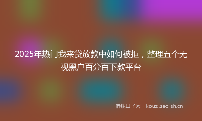 2025年热门我来贷放款中如何被拒，整理五个无视黑户百分百下款平台