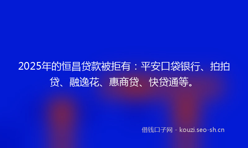 2025年的恒昌贷款被拒有：平安口袋银行、拍拍贷、融逸花、惠商贷、快贷通等。