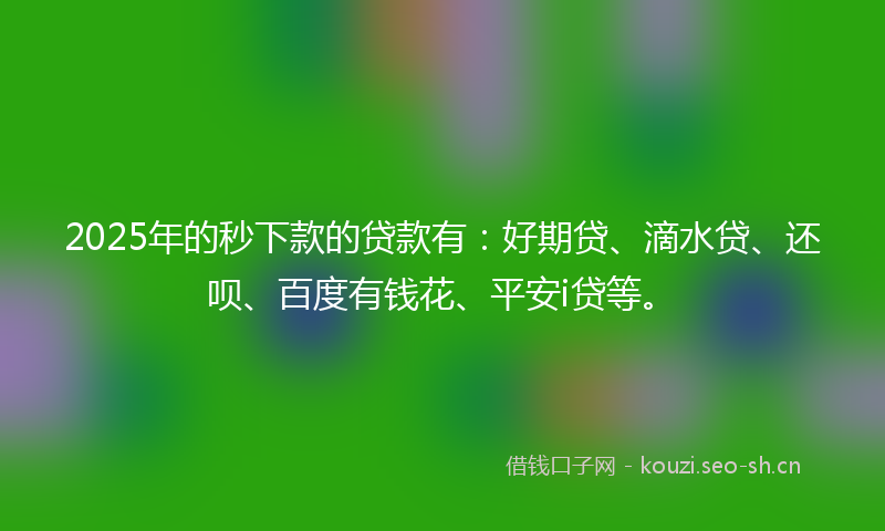 2025年的秒下款的贷款有：好期贷、滴水贷、还呗、百度有钱花、平安i贷等。