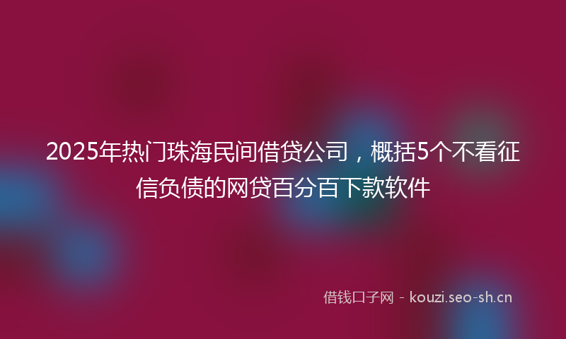 2025年热门珠海民间借贷公司，概括5个不看征信负债的网贷百分百下款软件