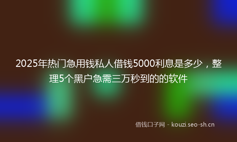 2025年热门急用钱私人借钱5000利息是多少，整理5个黑户急需三万秒到的的软件