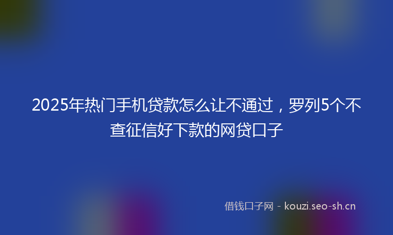 2025年热门手机贷款怎么让不通过，罗列5个不查征信好下款的网贷口子