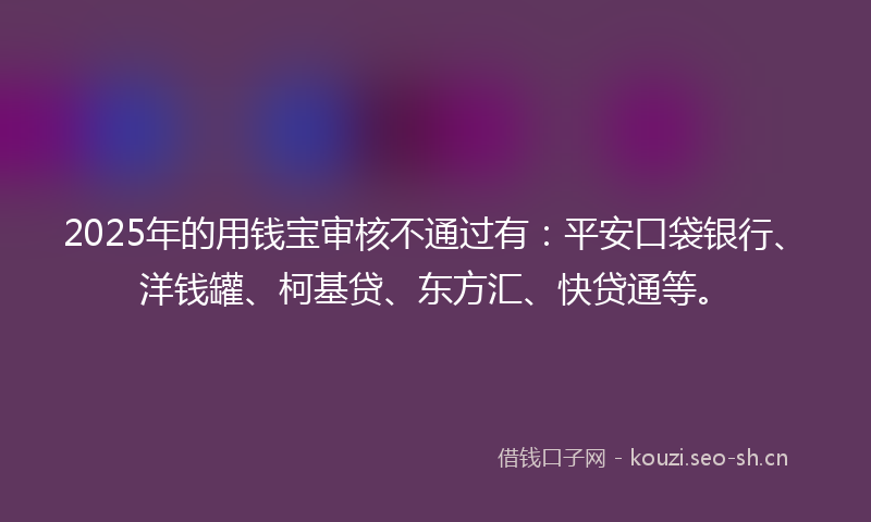 2025年的用钱宝审核不通过有：平安口袋银行、洋钱罐、柯基贷、东方汇、快贷通等。