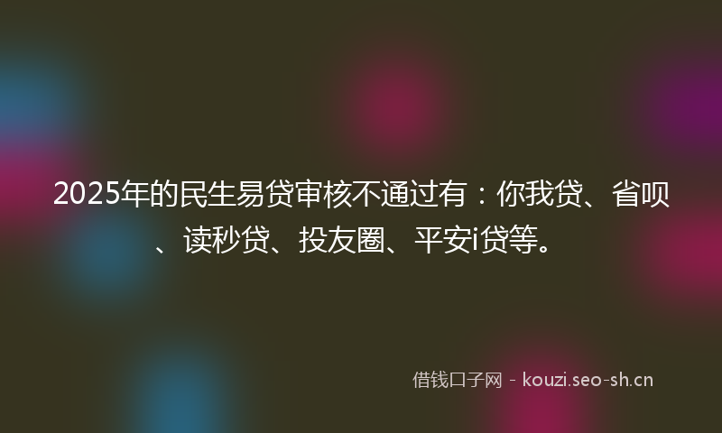 2025年的民生易贷审核不通过有：你我贷、省呗、读秒贷、投友圈、平安i贷等。