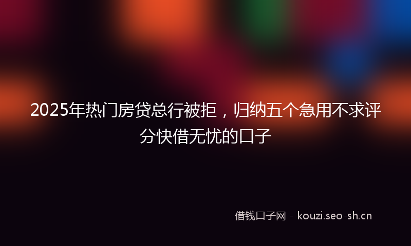 2025年热门房贷总行被拒，归纳五个急用不求评分快借无忧的口子