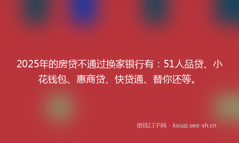 2025年的房贷不通过换家银行有：51人品贷、小花钱包、惠商贷、快贷通、替你还等。