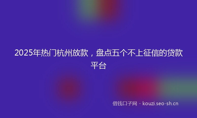 2025年热门杭州放款,盘点五个不上征信的贷款平台