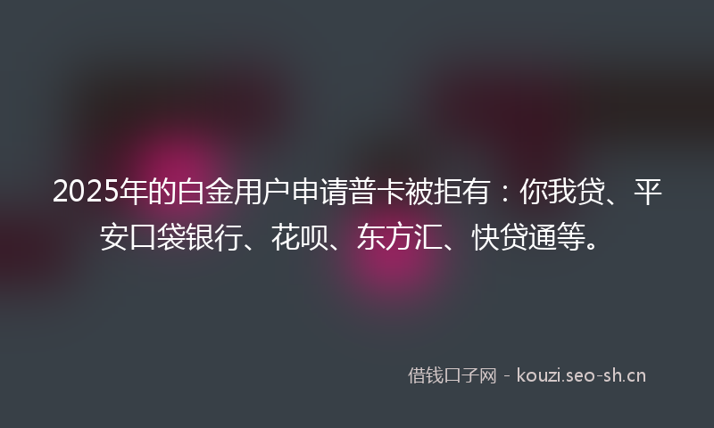2025年的白金用户申请普卡被拒有：你我贷、平安口袋银行、花呗、东方汇、快贷通等。